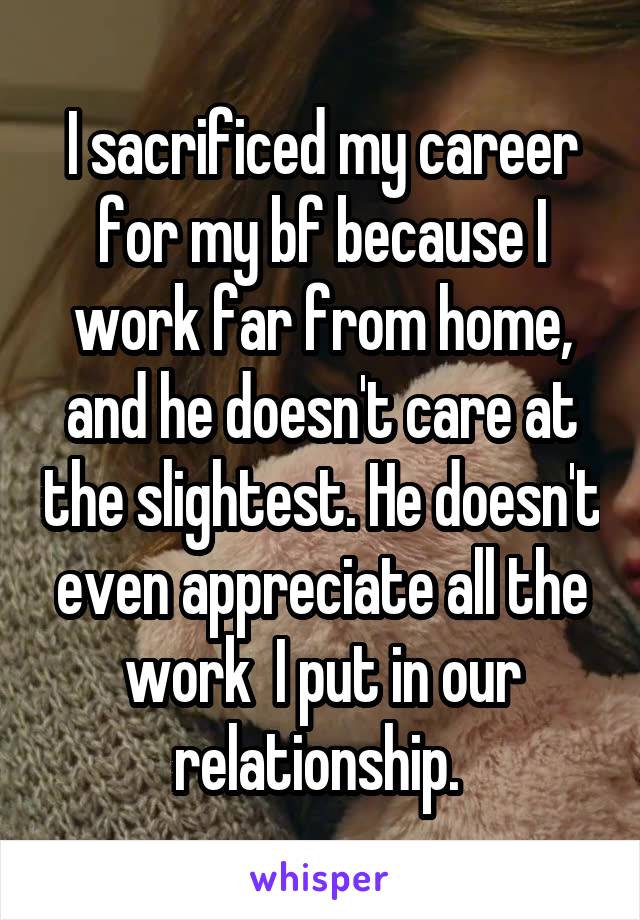 I sacrificed my career for my bf because I work far from home, and he doesn't care at the slightest. He doesn't even appreciate all the work  I put in our relationship. 
