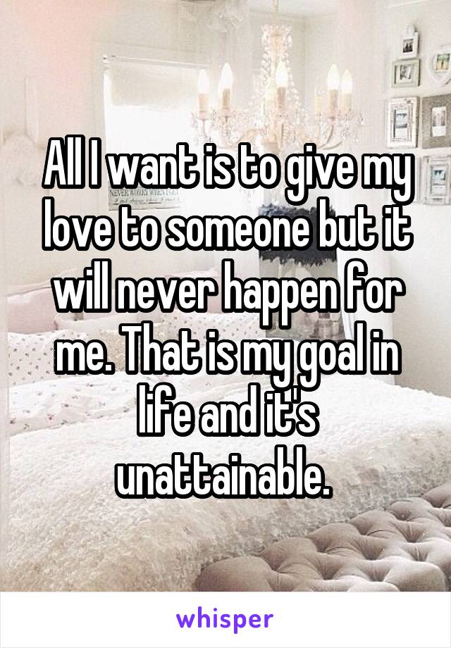 All I want is to give my love to someone but it will never happen for me. That is my goal in life and it's unattainable. 