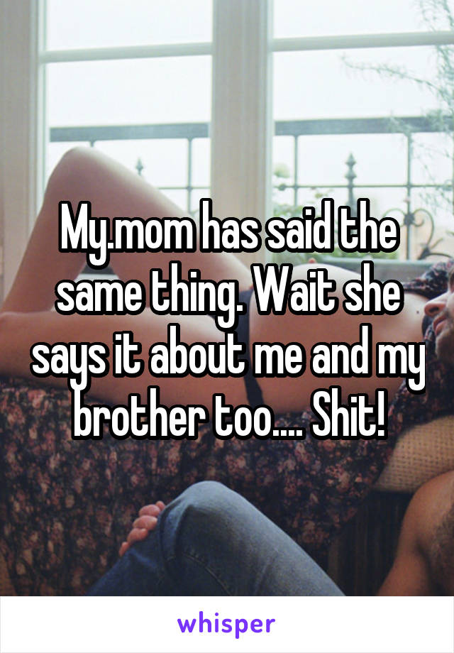 My.mom has said the same thing. Wait she says it about me and my brother too.... Shit!