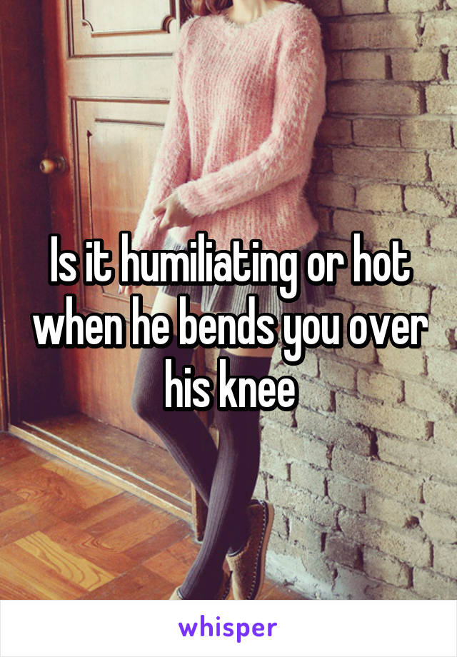 Is it humiliating or hot when he bends you over his knee
