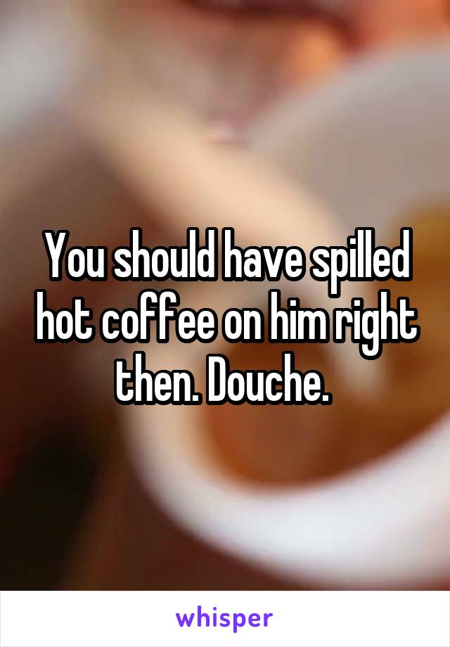 You should have spilled hot coffee on him right then. Douche. 