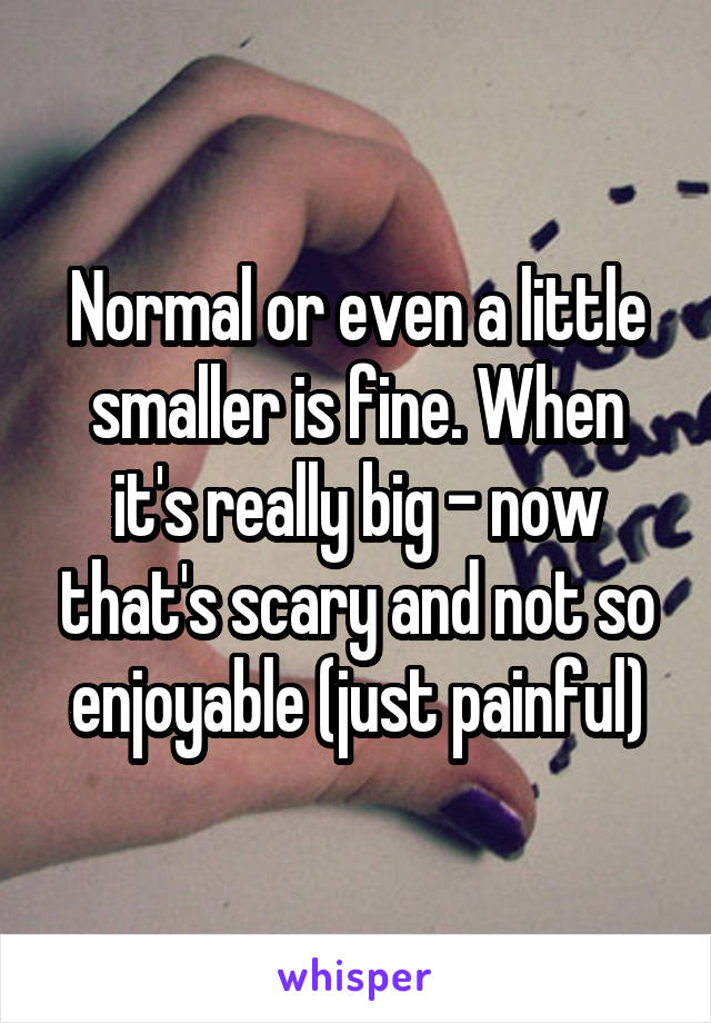 Normal or even a little smaller is fine. When it's really big - now that's scary and not so enjoyable (just painful)