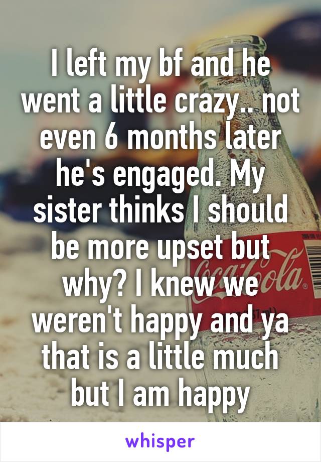 I left my bf and he went a little crazy.. not even 6 months later he's engaged. My sister thinks I should be more upset but why? I knew we weren't happy and ya that is a little much but I am happy