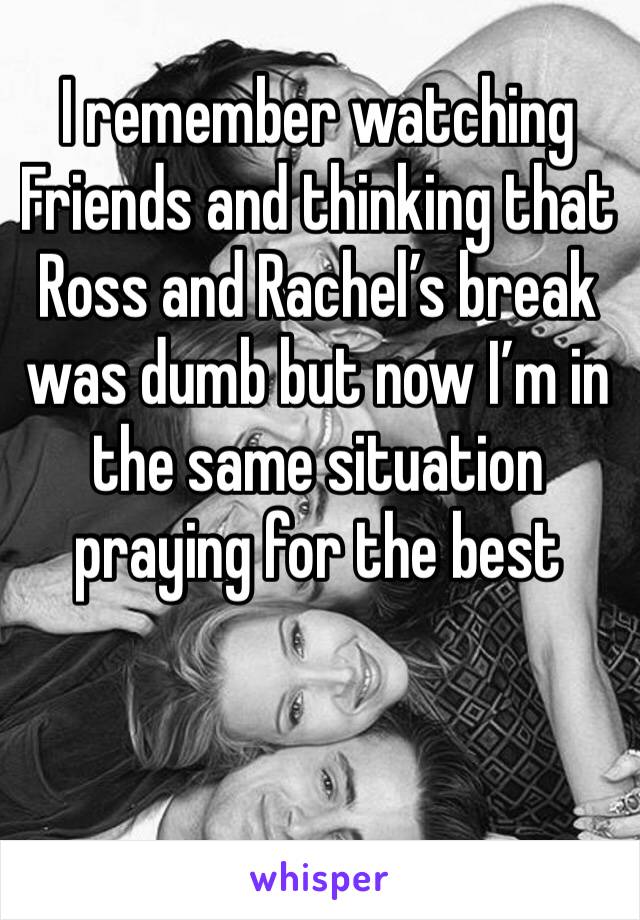 I remember watching Friends and thinking that Ross and Rachel’s break was dumb but now I’m in the same situation praying for the best