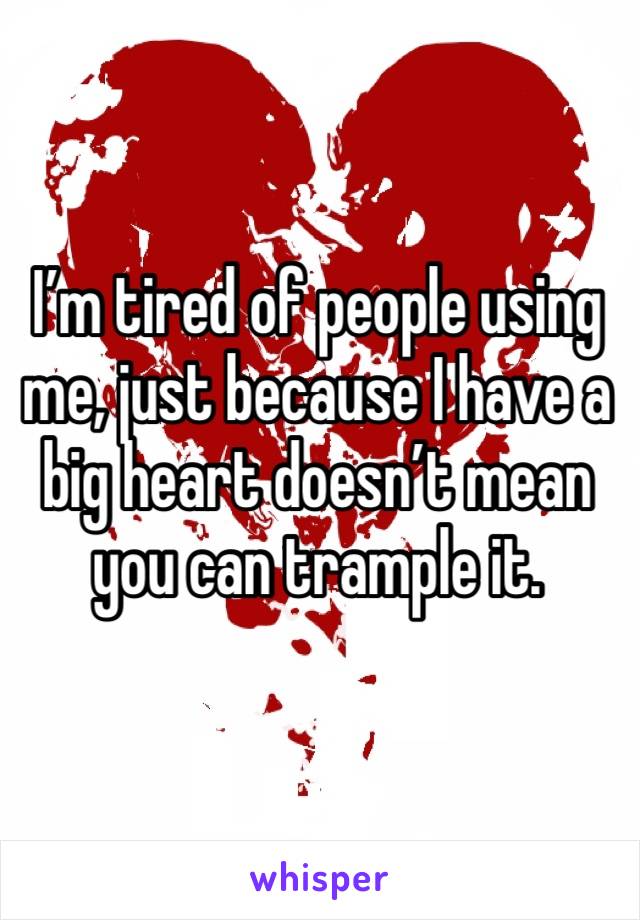 I’m tired of people using me, just because I have a big heart doesn’t mean you can trample it.