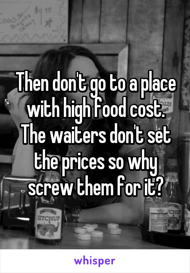 Then don't go to a place with high food cost. The waiters don't set the prices so why screw them for it?