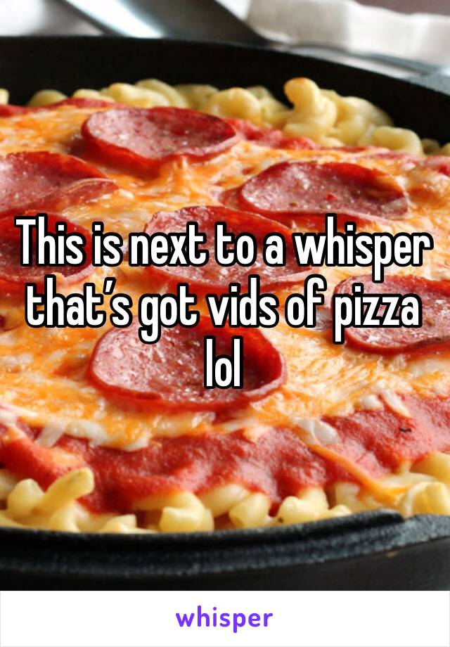 This is next to a whisper that’s got vids of pizza lol
