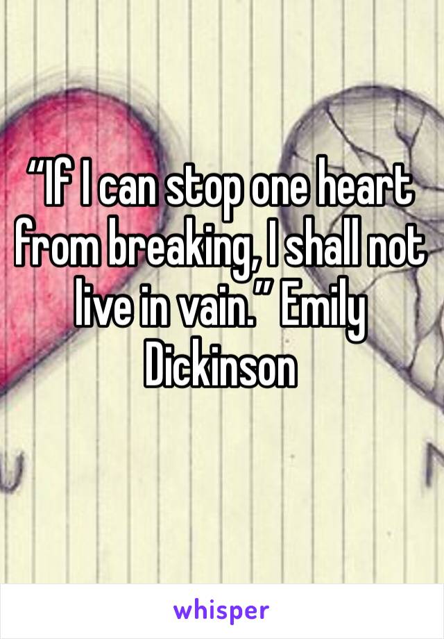 “If I can stop one heart from breaking, I shall not live in vain.” Emily Dickinson
