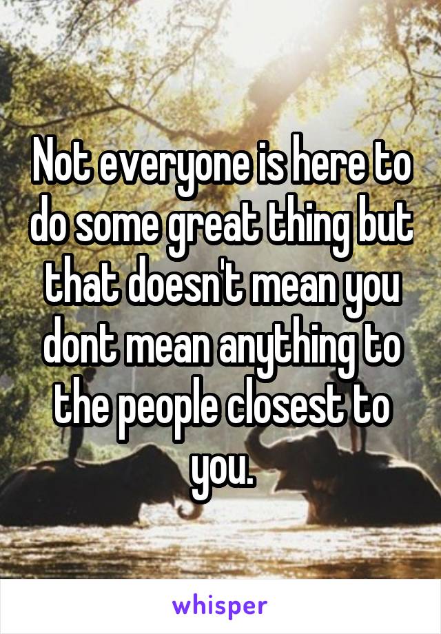 Not everyone is here to do some great thing but that doesn't mean you dont mean anything to the people closest to you.
