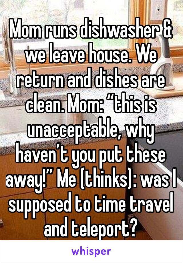 Mom runs dishwasher & we leave house. We return and dishes are clean. Mom: “this is unacceptable, why haven’t you put these away!” Me (thinks): was I supposed to time travel and teleport?