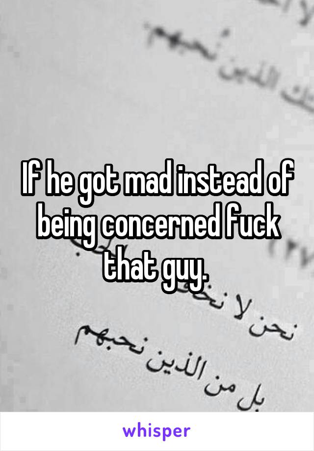 If he got mad instead of being concerned fuck that guy. 