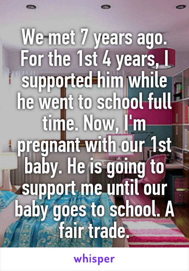 We met 7 years ago. For the 1st 4 years, I supported him while he went to school full time. Now, I'm pregnant with our 1st baby. He is going to support me until our baby goes to school. A fair trade.