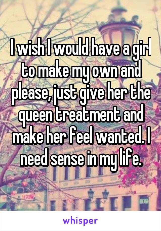 I wish I would have a girl to make my own and please, just give her the queen treatment and make her feel wanted. I need sense in my life.
