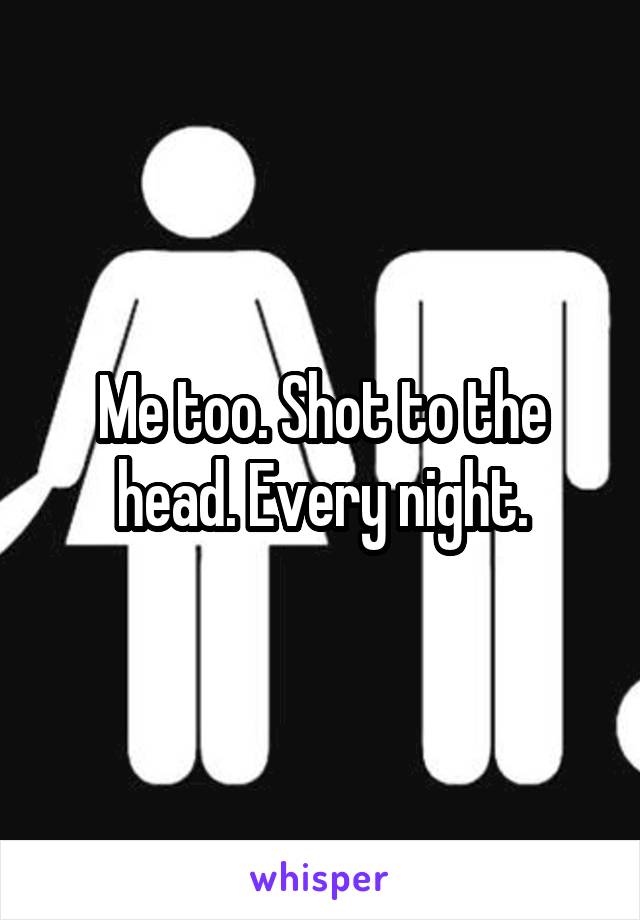 Me too. Shot to the head. Every night.
