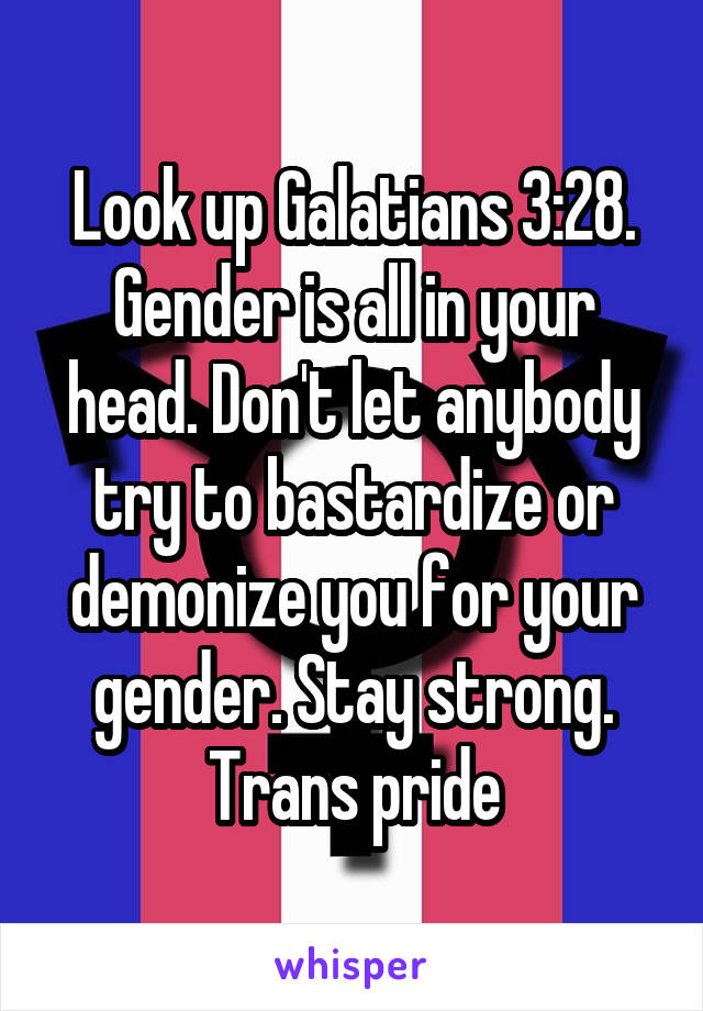 Look up Galatians 3:28. Gender is all in your head. Don't let anybody try to bastardize or demonize you for your gender. Stay strong. Trans pride