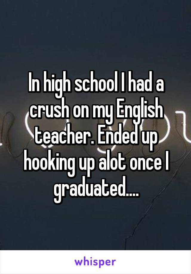 In high school I had a crush on my English teacher. Ended up hooking up alot once I graduated....