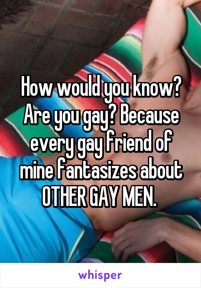 How would you know? Are you gay? Because every gay friend of mine fantasizes about OTHER GAY MEN. 