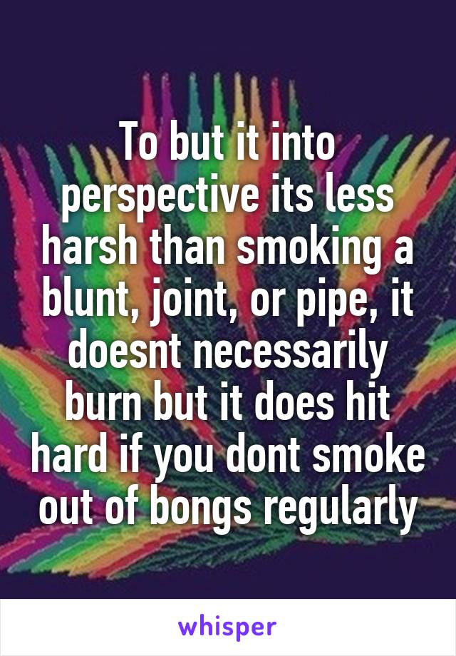 To but it into perspective its less harsh than smoking a blunt, joint, or pipe, it doesnt necessarily burn but it does hit hard if you dont smoke out of bongs regularly