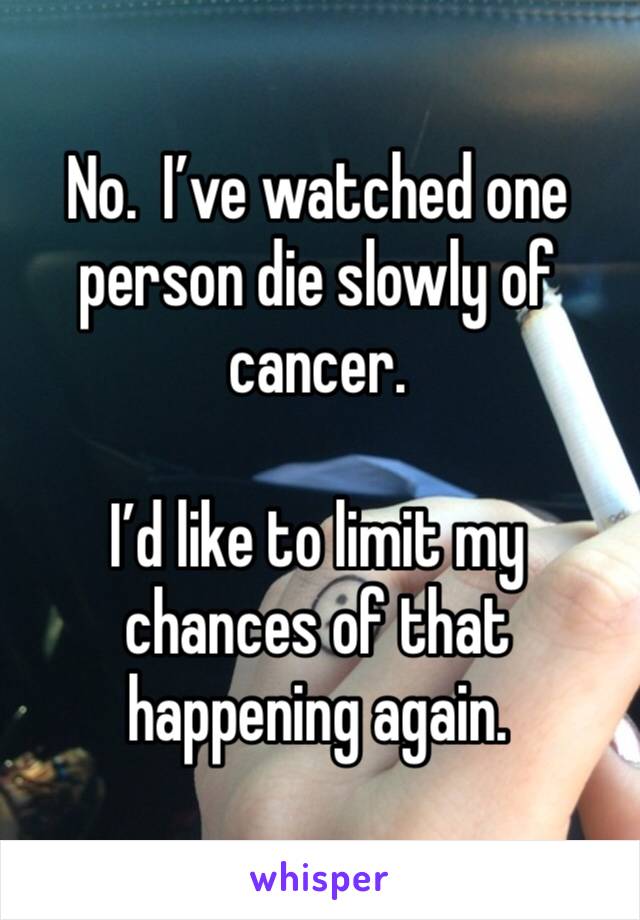 No.  I’ve watched one person die slowly of cancer.

I’d like to limit my chances of that happening again.