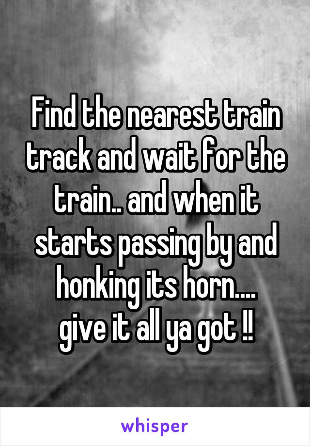 Find the nearest train track and wait for the train.. and when it starts passing by and honking its horn....
give it all ya got !!
