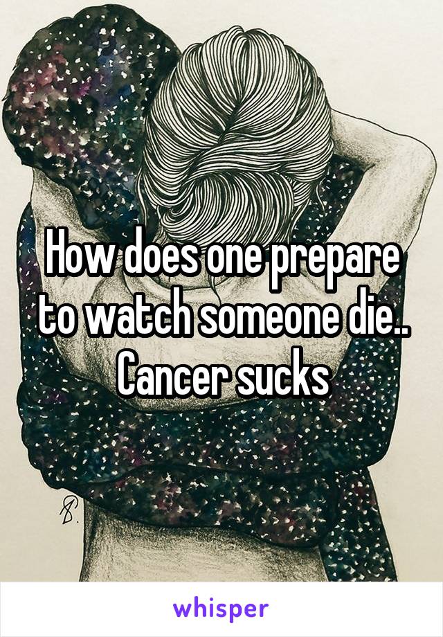How does one prepare to watch someone die.. Cancer sucks