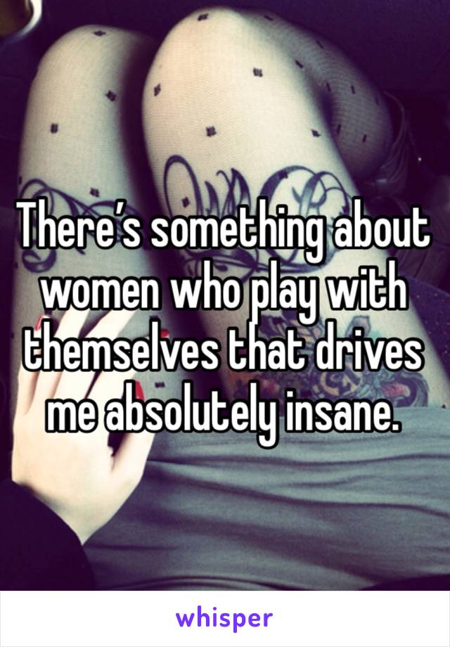 There’s something about women who play with themselves that drives me absolutely insane. 