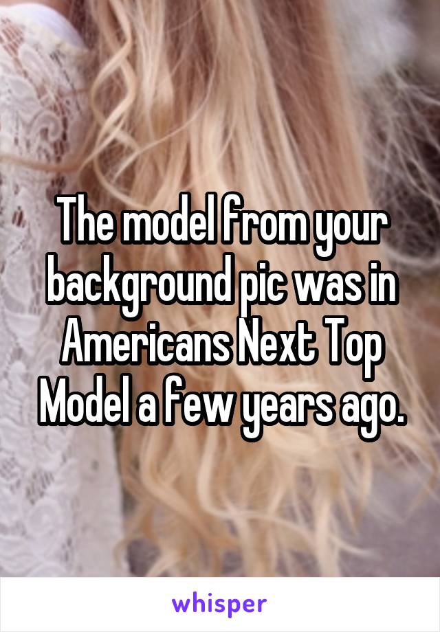 The model from your background pic was in Americans Next Top Model a few years ago.