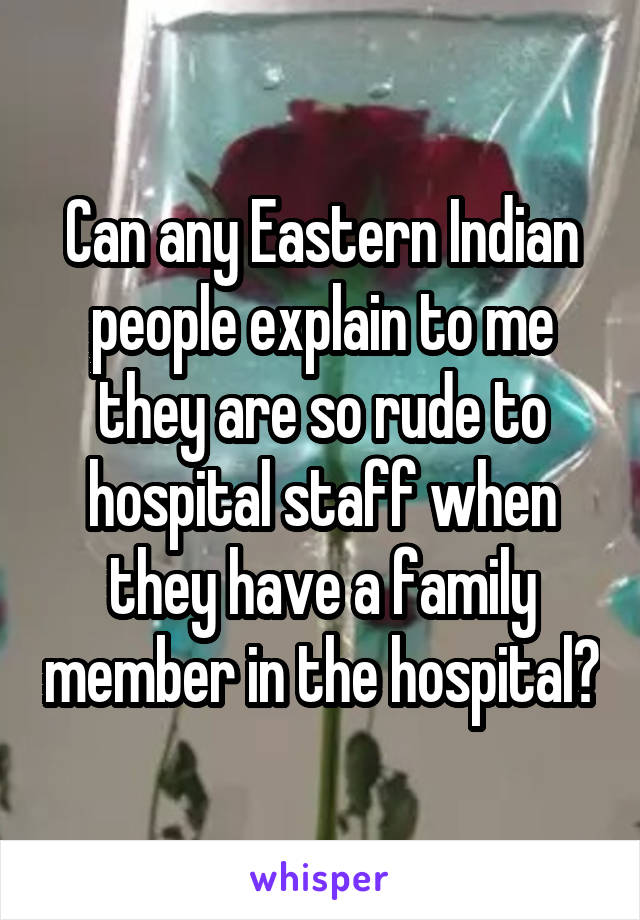 Can any Eastern Indian people explain to me they are so rude to hospital staff when they have a family member in the hospital?