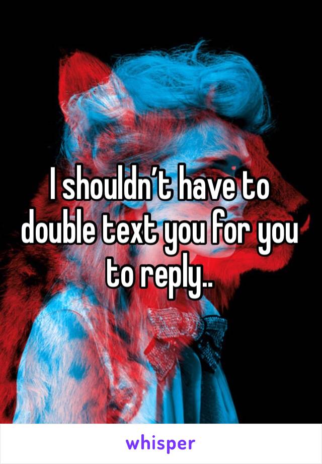 I shouldn’t have to double text you for you to reply.. 