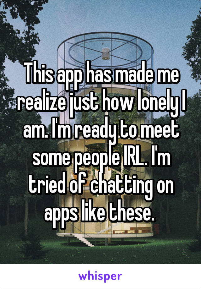 This app has made me realize just how lonely I am. I'm ready to meet some people IRL. I'm tried of chatting on apps like these. 