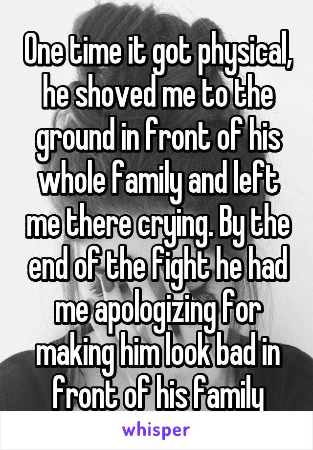 One time it got physical, he shoved me to the ground in front of his whole family and left me there crying. By the end of the fight he had me apologizing for making him look bad in front of his family