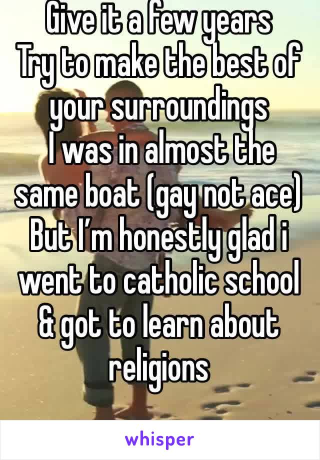 Give it a few years 
Try to make the best of your surroundings
 I was in almost the same boat (gay not ace)
But I’m honestly glad i went to catholic school & got to learn about religions