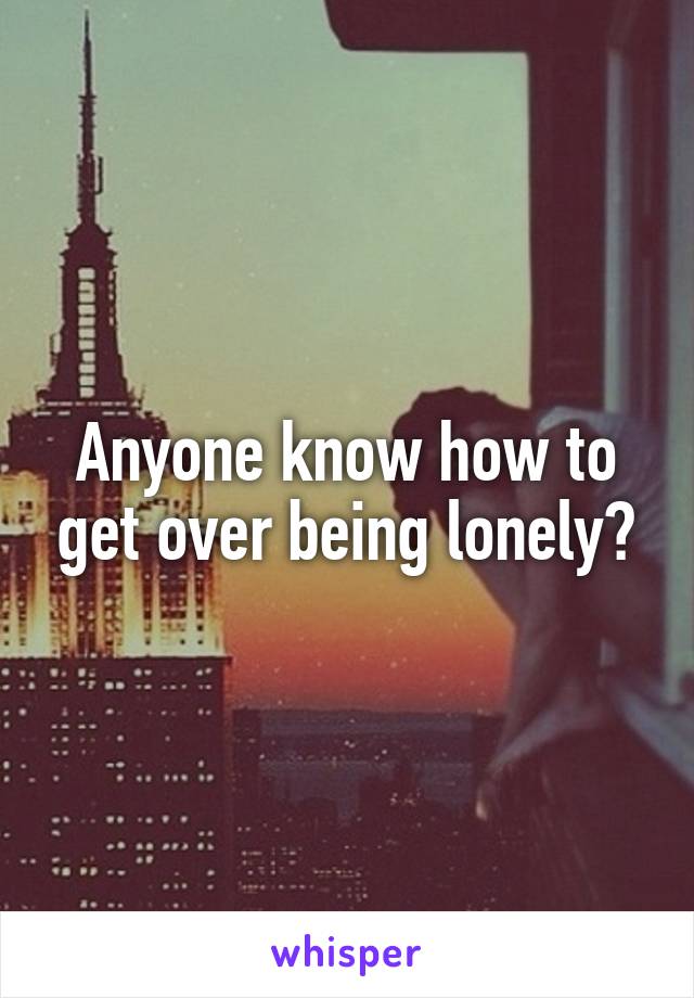 Anyone know how to get over being lonely?