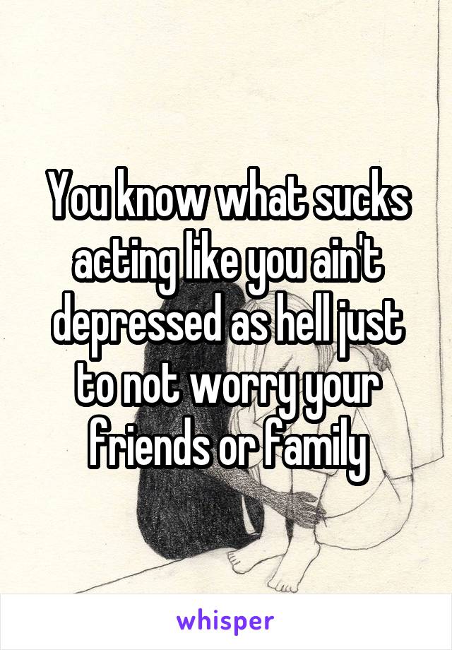 You know what sucks acting like you ain't depressed as hell just to not worry your friends or family