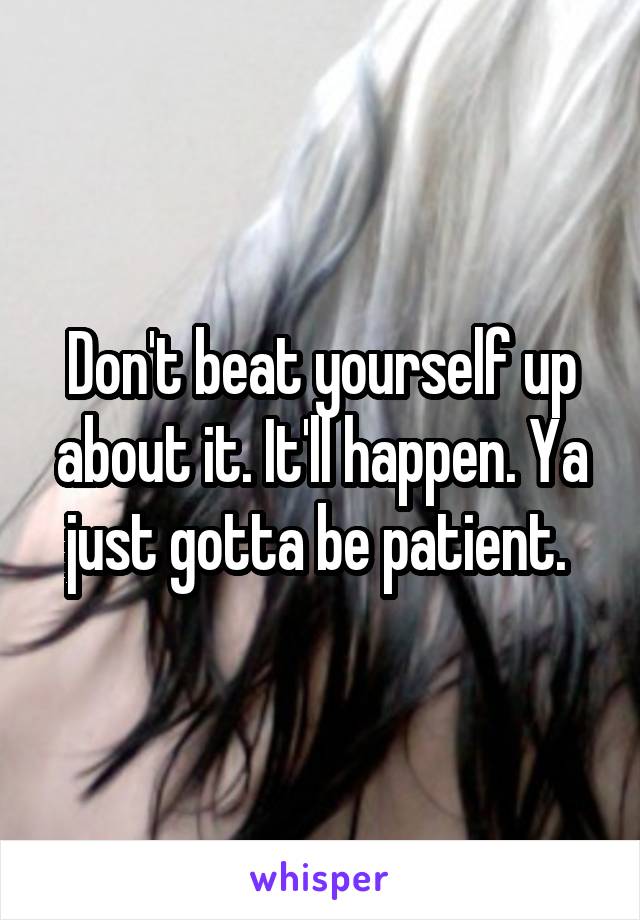 Don't beat yourself up about it. It'll happen. Ya just gotta be patient. 