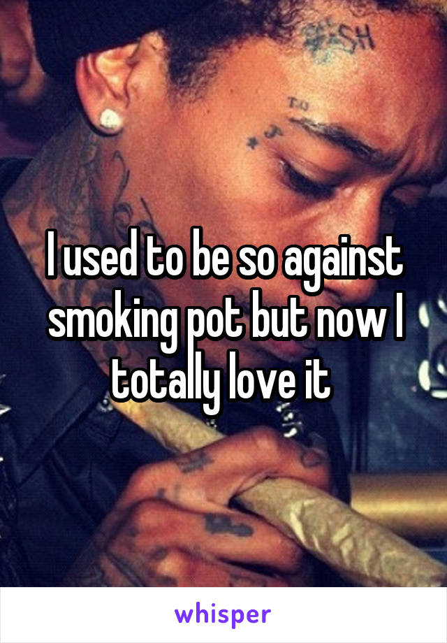 I used to be so against smoking pot but now I totally love it 