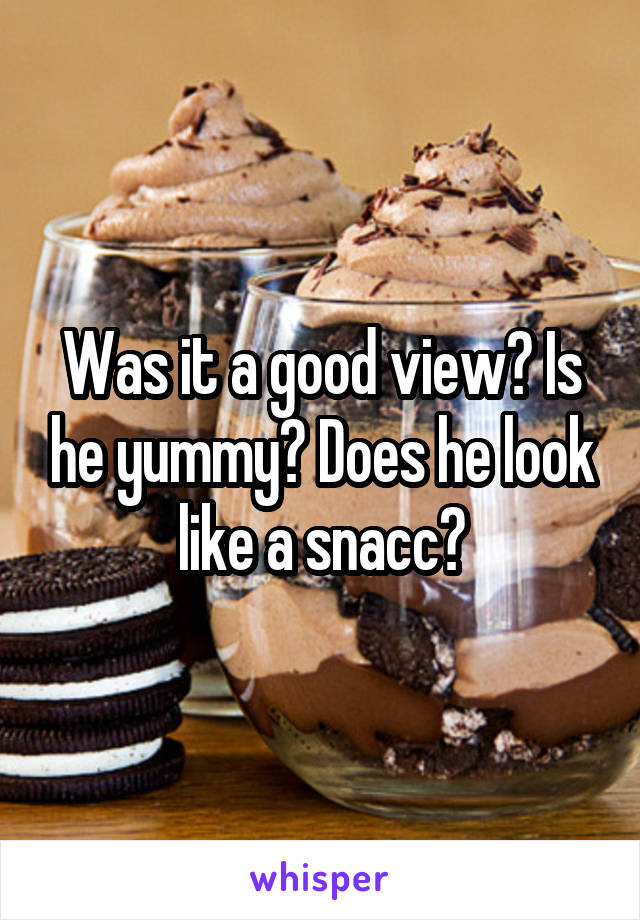 Was it a good view? Is he yummy? Does he look like a snacc?