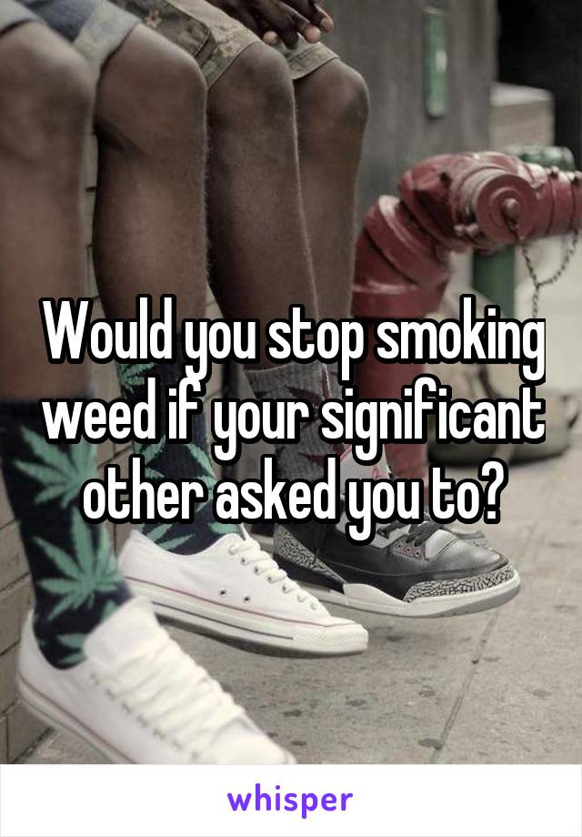 Would you stop smoking weed if your significant other asked you to?