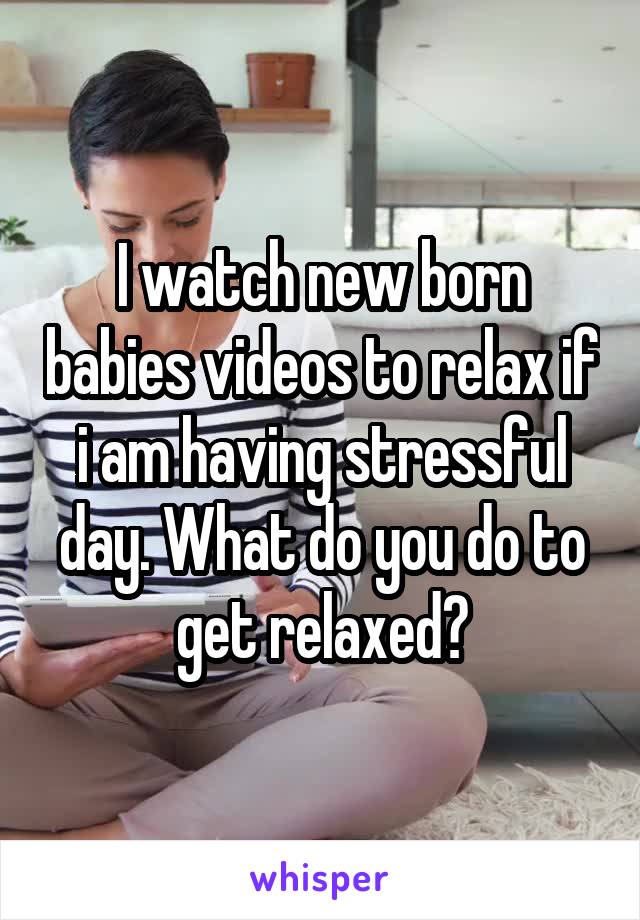 I watch new born babies videos to relax if i am having stressful day. What do you do to get relaxed?