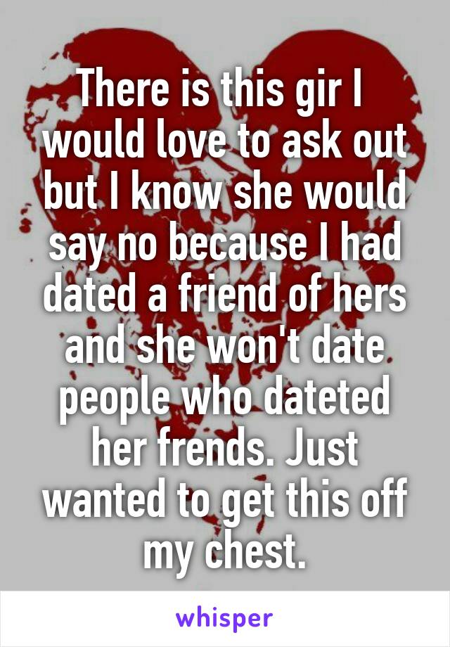 There is this gir I  would love to ask out but I know she would say no because I had dated a friend of hers and she won't date people who dateted her frends. Just wanted to get this off my chest.