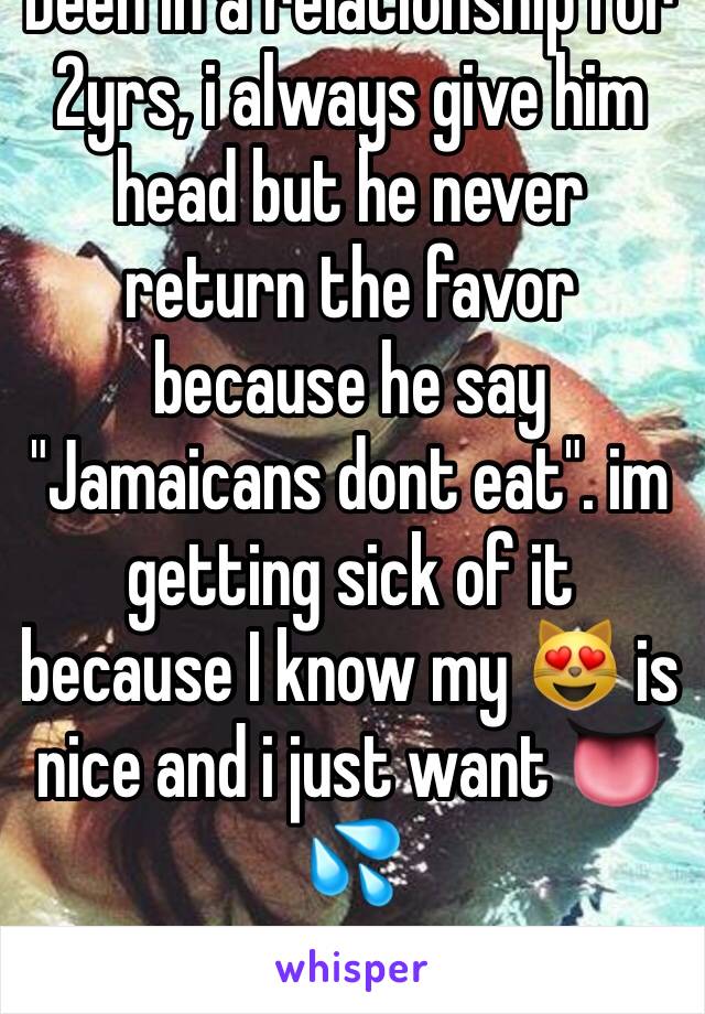 Been in a relationship for 2yrs, i always give him head but he never return the favor because he say "Jamaicans dont eat". im getting sick of it because I know my 😻 is nice and i just want 👅💦