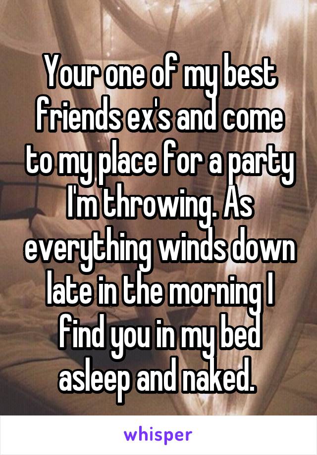 Your one of my best friends ex's and come to my place for a party I'm throwing. As everything winds down late in the morning I find you in my bed asleep and naked. 