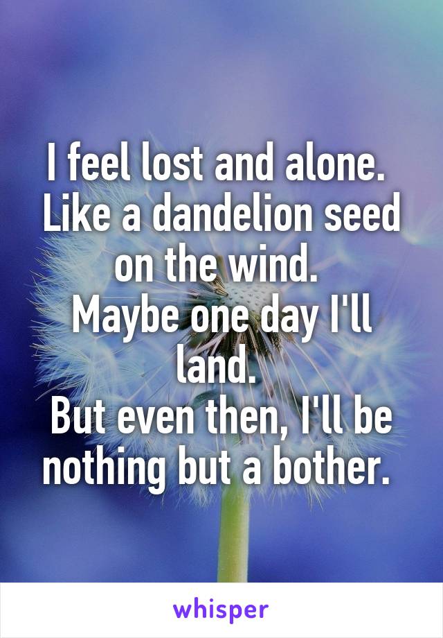 I feel lost and alone. 
Like a dandelion seed on the wind. 
Maybe one day I'll land. 
But even then, I'll be nothing but a bother. 
