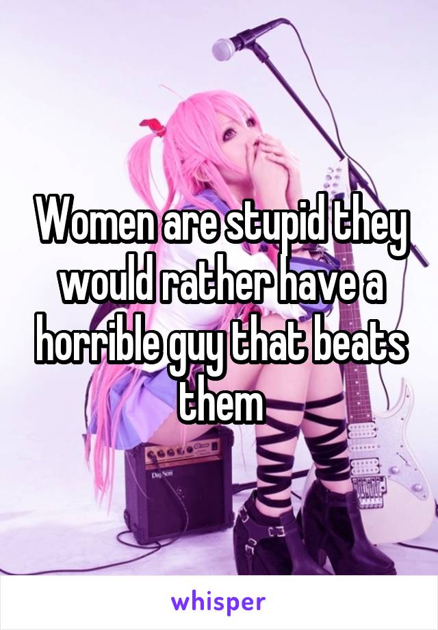 Women are stupid they would rather have a horrible guy that beats them