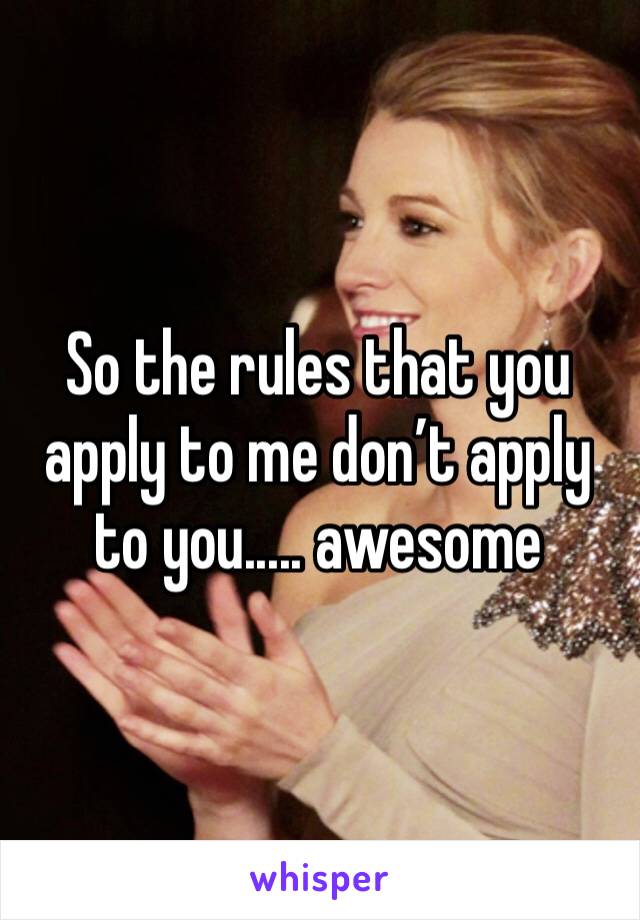 So the rules that you apply to me don’t apply to you..... awesome
