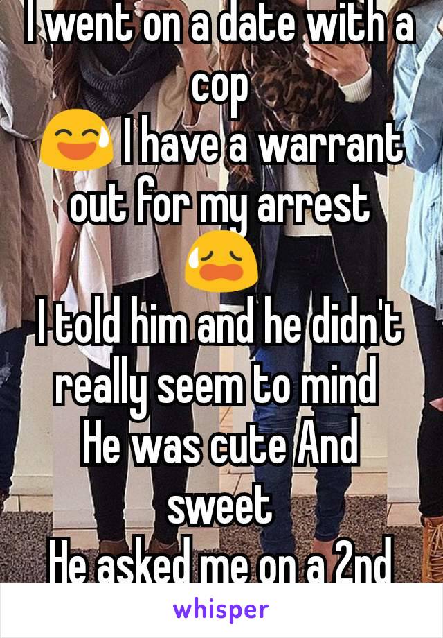 I went on a date with a cop
😅 I have a warrant out for my arrest
😥
I told him and he didn't really seem to mind 
He was cute And sweet
He asked me on a 2nd date