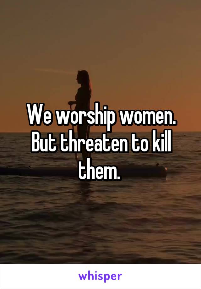 We worship women. But threaten to kill them. 