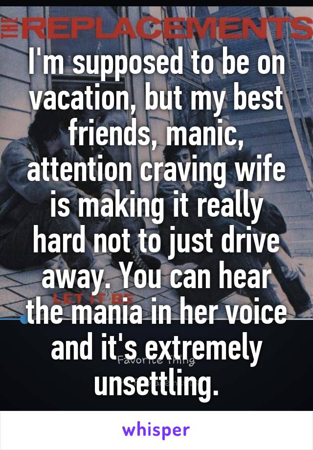 I'm supposed to be on vacation, but my best friends, manic, attention craving wife is making it really hard not to just drive away. You can hear the mania in her voice and it's extremely unsettling.