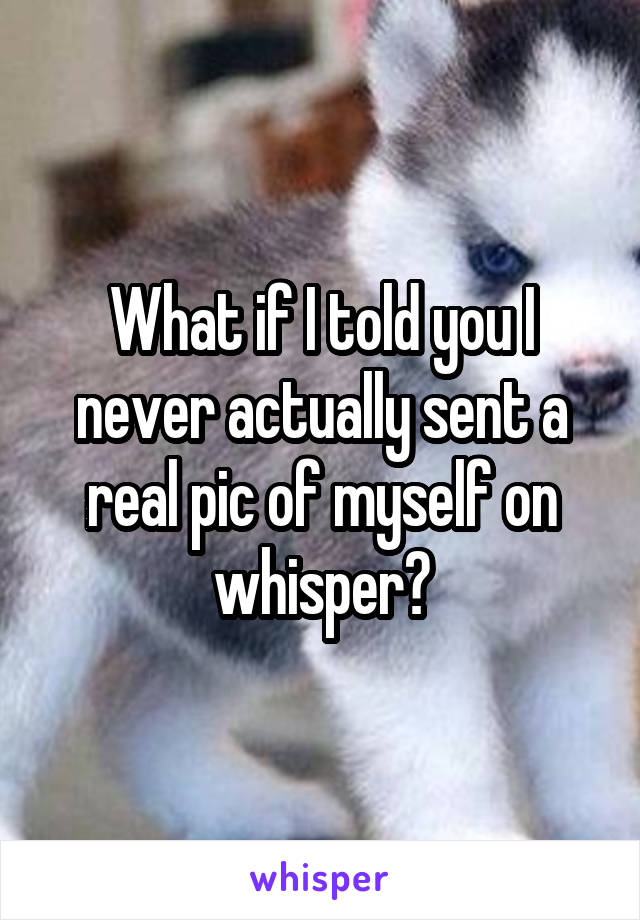 What if I told you I never actually sent a real pic of myself on whisper?