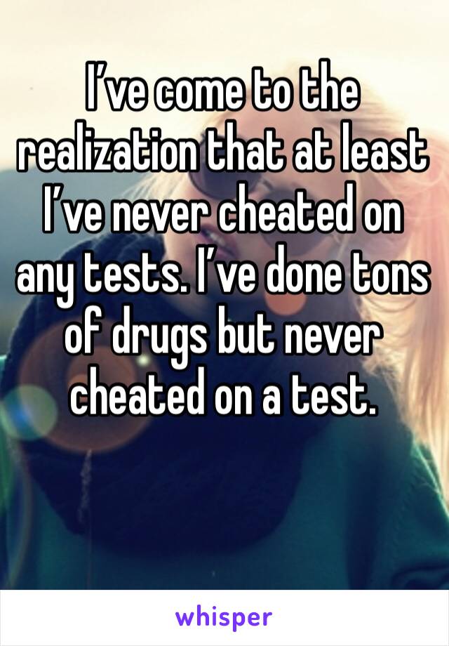 I’ve come to the realization that at least I’ve never cheated on any tests. I’ve done tons of drugs but never cheated on a test. 